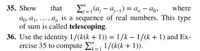 **Transcription for Educational Website**

**Mathematics Exercise: Telescoping Sums**

**Exercise 35:**  
Show that the sum \(\sum_{j=1}^{n} (a_j - a_{j-1}) = a_n - a_0\), where \(a_0, a_1, \ldots, a_n\) is a sequence of real numbers. This type of sum is called *telescoping*. 

**Exercise 36:**  
Use the identity \(1/(k(k+1)) = 1/k - 1/(k+1)\) and apply Exercise 35 to compute \(\sum_{k=1}^{n} 1/(k(k+1))\).

**Discussion:**

In Exercise 35, the concept of telescoping sums is explored. A telescoping sum is one where consecutive terms cancel each other out, leaving only the first and last elements in the sequence. The result is a simplified expression involving only the initial and final terms of the sequence.

In Exercise 36, you are asked to apply this concept using a given identity. The identity simplifies the terms so that they telescope, allowing for easy calculation of the sum from \(k=1\) to \(n\) for the expression \(1/(k(k+1))\).