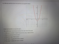 The following questions have to do with the curve graphed below.
10-
-10
-5
5.
-5
Answer each question on your work paper.
You can also type in each of your answers in the space below if you wish.
1. Is this curve a function? Explain how you know using a single sentence.
2. What is the domain of this function?
3. What is the range of this function?
4. The x-value -2 is paired with which y-value(s)?
5. The y-value 7 is paired with which x-value(s)?
