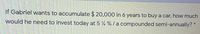 If Gabriel wants to accumulate $ 20,000 in 6 years to buy a car, how much
would he need to invest today at 5 % % / a compounded semi-annually? *
