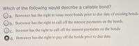 Which of the following would describe a callable bond?
Oa. Borrower has the right to issue more bonds prior to due date of existing bonds.
Ob. Borrower has the right to call off the interest payments on the bonds.
Oc. Investor has the right to call off the interest payments on the bonds.
C.
d. Borrower has the right to pay off the bonds prior to due date.