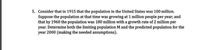 5. Consider that in 1915 that the population in the United States was 100 million.
Suppose the population at that time was growing at 1 million people per year; and
that by 1960 the population was 180 million with a growth rate of 2 million per
year. Determine both the limiting population M and the predicted population for the
year 2000 (making the needed assumptions).