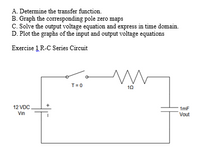 A. Determine the transfer function.
B. Graph the corresponding pole zero maps
C. Solve the output voltage equation and express in time domain.
D. Plot the graphs of the input and output voltage equations
Exercise 1 R-C Series Circuit
T=0
10
12 VDC
1mF
Vin
Vout
