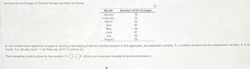 ### Demand for Oil Changes at Garcia's Garage

#### Monthly Data for Oil Change Demand

| Month     | Number of Oil Changes |
|-----------|------------------------|
| January   | 38                     |
| February  | 55                     |
| March     | 66                     |
| April     | 60                     |
| May       | 58                     |
| June      | 61                     |
| July      | 70                     |
| August    | 52                     |

#### Analysis Task

**Objective**: Use simple linear regression analysis to develop a forecasting model for monthly demand. 

- **Dependent Variable, \( Y \)**: Monthly demand (number of oil changes).
- **Independent Variable, \( X \)**: Time period, expressed in months (e.g., January = 1, February = 2, ... August = 8).

**Instructions**:
1. For January, let \( X = 1 \).
2. For February, let \( X = 2 \).
3. Continue incrementing \( X \) by 1 for each subsequent month.

The forecasting model is given by the equation:

\[ Y = b_0 + b_1 \cdot X \]

*(Enter your responses rounded to two decimal places.)*

### Explanation of the Table
The provided table displays the number of oil changes recorded for each month from January to August. This data will serve as the basis for developing a predictive model using simple linear regression, which will allow us to forecast future demand based on the trend observed in the historical data.