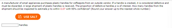 A manufacturer of small appliances purchases plastic handles for coffeepots from an outside vendor. If a handle is cracked, it is considered defective and
must be discarded. A large shipment of plastic handles is received. The proportion of defective handles p is of interest. How many handles from the
shipment should be inspected to estimate p to within 0.07 with 95% confidence? (Round your answer up to the nearest whole number.)
USE SALT
handles