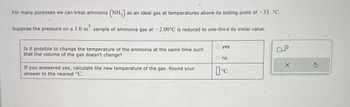 For many purposes we can treat ammonia (NH3) a as an ideal gas at temperatures above its boiling point of -33. °C.
3
Suppose the pressure on a 1.0 m sample of ammonia gas at -2.00°C is reduced to one-third its initial value.
Is it possible to change the temperature of the ammonia at the same time such
that the volume of the gas doesn't change?
If you answered yes, calculate the new temperature of the gas. Round your
answer to the nearest °C.
yes
no
°C
x10
S