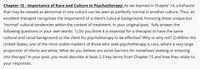 Chapter 15 - Importance of Race and Culture in Psychotherapy: As we learned in Chapter 14, a behavior
that may be viewed as abnormal in one culture can be seen as perfectly normal in another culture. Thus, an
excellent therapist recognizes the importance of a client's cultural background, honoring these unique but
"normal" cultural tendencies within the context of treatment. In your original post, fully answer the
following questions in your own words: 1) Do you think it is essential for a therapist to have the same
cultural and racial background as the client for psychotherapy to be effective? Why or why not? 2) Within the
United States, one of the most visible markers of those who seek psychotherapy is race, where a very large
proportion of clients are white. What do you believe are some barriers for nonwhites seeking or entering
into therapy? In your post, you must describe at least 2-3 key terms from Chapter 15 and how they relate to
your responses.
