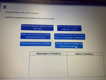 ### The Administrations of Washington and Adams: Mastery Test

#### Instructions:
Drag each label to the correct category. Identify the presidency during which each event occurred.

#### Events:
1. **Tensions between political parties was high.**
2. **John Jay went to Britain to negotiate a treaty.**
3. **Britain forced American sailors into the British navy.**
4. **Three officials were sent to Paris, France, to negotiate a settlement.**
5. **Thomas Jefferson drafted the Virginia Resolutions.**
6. **France declared war on Britain.**

#### Categories:
- **Washington’s Presidency:**
- **Adams’ Presidency:**

---

**Note: The task involves categorizing each historical event under either Washington's Presidency or Adams' Presidency.**

There are no graphs or diagrams present in the image.