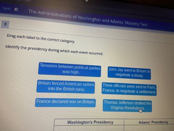 **The Administrations of Washington and Adams: Mastery Test**

---

**Instructions:**

Drag each label to the correct category. Identify the presidency during which each event occurred.

---

**Events to Categorize:**

1. Tensions between political parties was high.
2. John Jay went to Britain to negotiate a treaty.
3. Britain forced American sailors into the British navy.
4. Three officials were sent to Paris, France, to negotiate a settlement.
5. France declared war on Britain.
6. Thomas Jefferson drafted the Virginia Resolutions.

---

**Table to Complete:**

| **Washington's Presidency** | **Adams' Presidency** |
|------------------------------|-----------------------|
|                              |                       |
|                              |                       |
|                              |                       |

---

Explanation of Diagram:

The diagram above represents a table where students must categorize events that occurred during either George Washington's presidency or John Adams' presidency. The events are listed in blue boxes, and students are expected to drag and drop each event into the appropriate column within the table below.

**Step-by-Step Instructions:**

1. **Identify Each Event**: Review the six event descriptions listed in the blue boxes.
2. **Determine the Correct Presidency**: Think about whether each event occurred during Washington's time in office or during Adams' presidency.
3. **Drag and Drop**: Click and drag each event description to the corresponding column in the table: Washington's Presidency or Adams' Presidency.

Keep in mind that historical knowledge of the key events and figures from the late 18th century will assist in accurately completing this task.