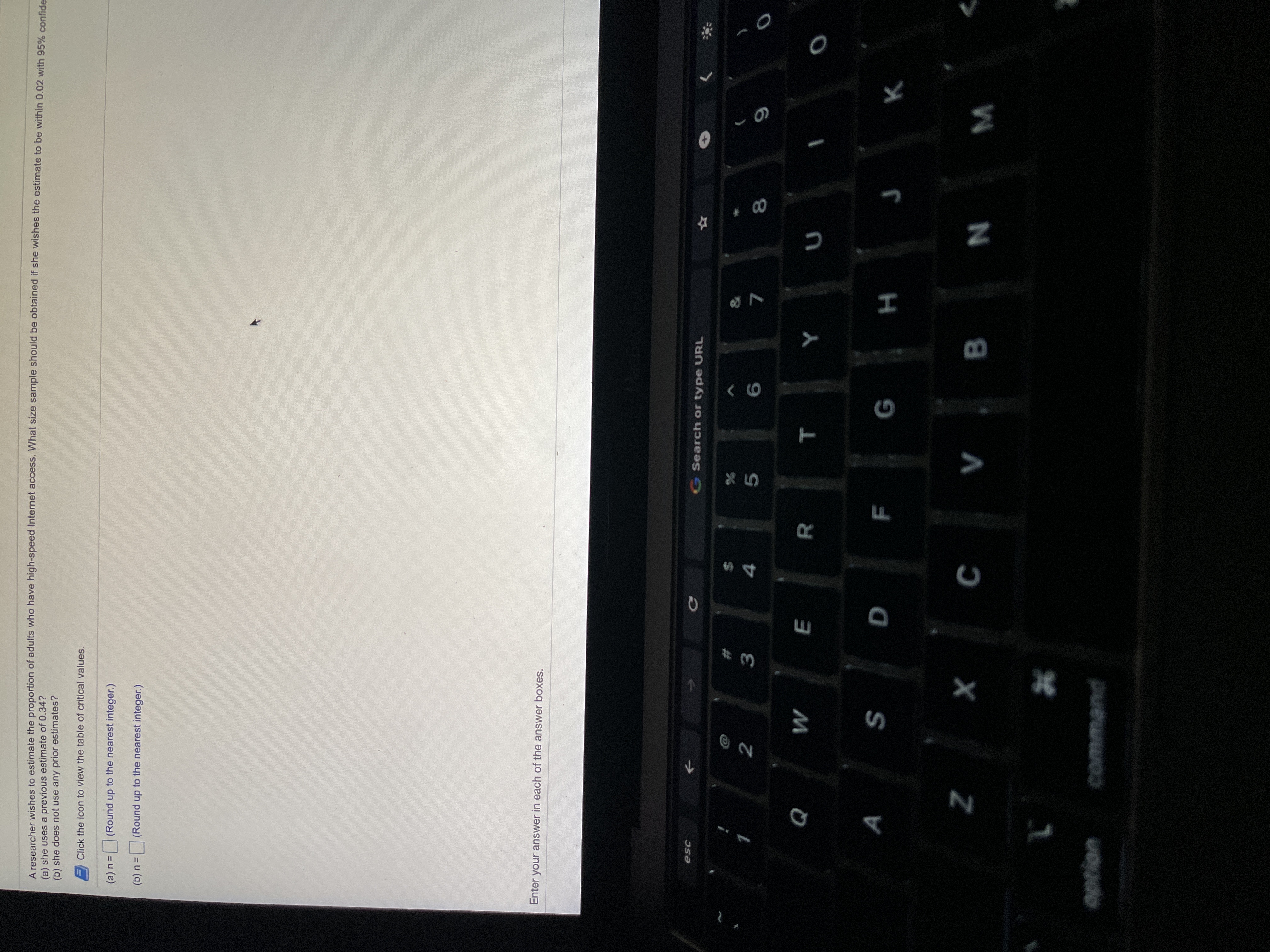 A researcher wishes to estimate the proportion of adults who have high-speed Internet access. What size sample should be obtained if she wishes the estimate to be within 0.02 with 959% confde
(a) she uses a previous estimate of 0.34?
(b) she does not use any prior estimates?
Click the icon to view the table of critical values.
(a) n=
(Round up to the nearest integer.)
(b) n =
(Round up to the nearest integer.)
