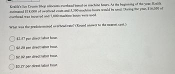 year, Kralik
Kralik's Ice Cream Shop allocates overhead based on machine hours. At the beginning of the
estimated $18,000 of overhead costs and 5,500 machine hours would be used. During the year, $16,050 of
overhead was incurred and 7,000 machine hours were used.
What was the predetermined overhead rate? (Round answer to the nearest cent.)
$2.57 per direct labor hour.
$2.29 per direct labor hour.
$2.92 per direct labor hour.
$3.27 per direct labor hour.