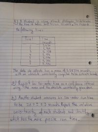 atrack photogate to de termine
the time it takes
Hhe following hine s.
Teial
Time
(seconds
S.५2०
5,469
5. 728
5. ५१6
5.644
5. 794
5.540
4.
The dota she collects hos
with an absolute uncertainty computed to be o.41074 Seconds,
a mean f S.58 3714 seconds,
O Report her 50- meter time as a cant dence interval.
the
and the obsolute uncontainty ginn obor.
mean
b.) Another student measures his 200 -meter cun time
to be 20.7 ņ 0.3 seconds. Report the celative
uniectoinity of eoch student and identify
chich hos the more precise
ren fime.
cun
JUG7
