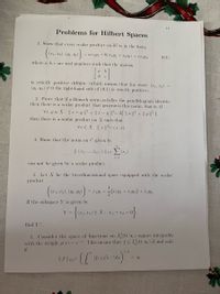 11
Problems for Hilbert Spaces
1. Show that every scalar product on R² is in the form:
= (1.1" | !/1
(0.1)
where a.b.c are real numbers such that the matrix
is strictly positive definite (which means that for every (r..r2) =
(y1. 42) 7 0 the right-hand side of (0.1) is strictly positive).
2. Prove that if a Banach norm satisfics the parallelogram identity.
then there is a scalar product that generates this norm. that is. if
V.r. y E N||.r + y || + || .r – y ||= 2( || . ||² + || ||²).
then there is a scalar product on X such that
V.r E V ||. ||2= (.r..r).
3. Show that the norm on (' given by
j-1
can not be given by a scalar product.
1. Let Y be the two-dimensional space cquipped with the scalar
product
(.r1. .r2). (y1.2)
I!2 +
If the subspaceY is given by
Y =
find Y.
5. C'onsider the space of fumctions on L(0. x) square integrable
with the weight p(r) = c". This means that f E L(0. x) if and only
if
1/2
< x.
