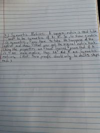 4.) Sammetric Matrices; A
square matrix is said to be
is symmetric hat
matrixd and shou that
Tsing the ae
saidl to be symmetric if As A, So ito show a matria
have 'to take tHhe transpose of the
get the
have learned
matrix, then AAT ond 'A are summetric
matricese CHint: The se proofs should only be obout3 steps
original matrit bock.
that if A
frove
propertics
an
man
each 2
