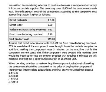 Iwasaki Inc. is considering whether to continue to make a component or to buy
it from an outside supplier. The company uses 12,800 of the components each
year. The unit product cost of the component according to the company's cost
accounting system is given as follows:
Direct materials
$ 8.60
Direct labor
5.60
Variable manufacturing overhead 1.40
Fixed manufacturing overhead
Unit product cost
3.40
$19.00
Assume that direct labor is a variable cost. Of the fixed manufacturing overhead,
25% is avoidable if the component were bought from the outside supplier. In
addition, making the component uses 3 minutes on the machine that is the
company's current constraint. If the component were bought, this machine time
would be freed up for use on another product that requires 6 minutes on this
machine and that has a contribution margin of $5.00 per unit.
When deciding whether to make or buy the component, what cost of making
the component should be compared to the price of buying the component?
(Round your intermediate calculations and final answer to 2 decimal places.)
a. $16.45
b. $18.95
c. $21.50
d. $21.10