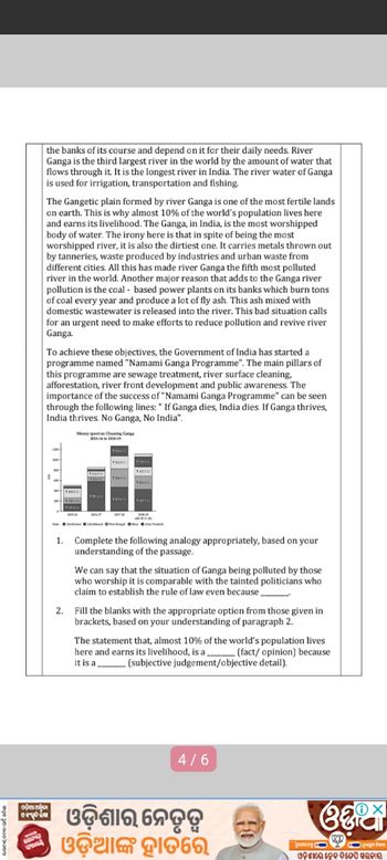 the banks of its course and depend on it for their daily needs. River
Ganga is the third largest river in the world by the amount of water that
flows through it. It is the longest river in India. The river water of Ganga
is used for irrigation, transportation and fishing.
The Gangetic plain formed by river Ganga is one of the most fertile lands
on earth. This is why almost 10% of the world's population lives here
and earns its livelihood. The Ganga, in India, is the most worshipped
body of water. The irony here is that in spite of being the most
worshipped river, it is also the dirtiest one. It carries metals thrown out
by tanneries, waste produced by industries and urban waste from
different cities. All this has made river Ganga the fifth most polluted
river in the world. Another major reason that adds to the Ganga river
pollution is the coal-based power plants on its banks which burn tons
of coal every year and produce a lot of fly ash. This ash mixed with
domestic wastewater is released into the river. This bad situation calls
for an urgent need to make efforts to reduce pollution and revive river
Ganga.
To achieve these objectives, the Government of India has started a
programme named "Namami Ganga Programme". The main pillars of
this programme are sewage treatment, river surface cleaning,
afforestation, river front development and public awareness. The
importance of the success of "Namami Ganga Programme" can be seen
through the following lines: " If Ganga dies, India dies. If Ganga thrives,
India thrives. No Ganga, No India".
Money spent on Cleaning Gang
1. Complete the following analogy appropriately, based on your
understanding of the passage.
We can say that the situation of Ganga being polluted by those
who worship it is comparable with the tainted politicians who
claim to establish the rule of law even because.
2. Fill the blanks with the appropriate option from those given in
brackets, based on your understanding of paragraph 2.
The statement that, almost 10% of the world's population lives
here and earns its livelihood, is a (fact/opinion) because
it is a
(subjective judgement/objective detail).
airpota
4/6
କି ଓଡ଼ିଶାର ନେତୃତ୍ୱ
ଓଡ଼ିଆଙ୍କ ହାତରେ
ග
ଓଡ଼ିଶାର ନୁକ ବିଡେପି ସରକାର ।