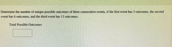 Determine the number of unique possible outcomes of three consecutive events, if the first event has 5 outcomes, the second
event has 6 outcomes, and the third event has 13 outcomes.
Total Possible Outcomes