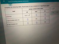 Interconverting calories and joules
Complete the following table. Round each of your answers to 3 significant digits.
energy content when eaten
food
cal
kcal
kJ
4
a kiwi fruit
4.50 X 10
a cup of cooked white rice
225.
an ear of cooked corn
356.
