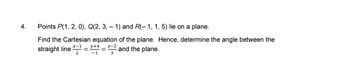 4.
Points P(1, 2, 0), Q(2, 3, -1) and R(-1, 1, 5) lie on a plane.
Find the Cartesian equation of the plane. Hence, determine the angle between the
straight line
22 and the plane.
3
2
y+4
=