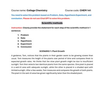 Course name: College Chemistry
Course code: CHEM 141
You need to solve this problem based on Problem, Data, Hypothesis Experiment, and
conclusion. Please do not use Chat GPT to solve this problem.
Scientific methods
Instruction: Clearly provide the statement for each step of the scientific method in 1
sentence:
1. Problem
2. Data
3. Hypothesis
4. Experiment
5. Conclusion
SCENARIO 1: Plant Growth
A gardener, Tom, notices that the plants in their garden seem to be growing slower than
usual. Tom measures the height of the plants over period of time and compares them to
expected growth rates. He thinks that the slow plant growth might be due to insufficient
sunlight. Tom then selects two identical plants from the same species. One plant is placed
in a well-lit area with adequate sunlight, while the other is placed in a shaded spot with
limited sunlight. After a few weeks, Tom measures and compares the growth of both plants.
The plant in the well-lit area has grown significantly taller than the shaded plant.