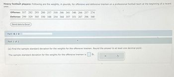 Heavy football players: Following are the weights, in pounds, for offensive and defensive linemen on a professional football team at the beginning of a recent
year.
Offense: 357 282 293 280 257 310 346 341 346 266 257 274
Defense: 299 329 305 350 348 254 344 357 351 267 296 340
Send data to Excel
Part: 0 / 2
Part 1 of 2
(a) Find the sample standard deviation for the weights for the offensive linemen. Round the answer to at least one decimal point.
The sample standard deviation for the weights for the offensive linemen is
lb.
X