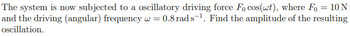 The system is now subjected to a oscillatory driving force Fo cos(wt), where Fo= 10 N
and the driving (angular) frequency w = 0.8 rads¹. Find the amplitude of the resulting
oscillation.