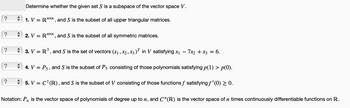 ?
?
?
?
?
Determine whether the given set S is a subspace of the vector space V.
1. V = RXn, and S is the subset of all upper triangular matrices.
2. V = RXn, and S is the subset of all symmetric matrices.
3. V = R³, and S is the set of vectors (x₁, x₂, x3)T in V satisfying x₁ - 7x₂ + x3 = 6.
4. V = P5, and S is the subset of P5 consisting of those polynomials satisfying p(1) > p(0).
5. V = C¹(R), and S is the subset of V consisting of those functions f satisfying ƒ'(0) ≥ 0.
Notation: Pn is the vector space of polynomials of degree up to n, and C¹(R) is the vector space of n times continuously differentiable functions on R.