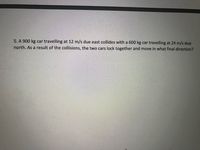 5. A 900 kg car travelling at 12 m/s due east collides with a 600 kg car travelling at 24 m/s due
north. As a result of the collisions, the two cars lock together and move in what final direction?
