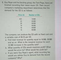 6. Guy Rope and his backing group, the Tent Pegs, have just
finished recording their latest music CD. Their record
company's marketing department determines that the
demand for the CD is as follows:
Price (€)
Number of CDs
€24
10 000
22
20 000
20
30 000
18
40 000
16
50 000
14
60 000
The company can produce the CD with no fixed cost and
a variable cost of €0.15 per CD.
a. Find total revenue for quantity equal to 10 000, 20 000
and so on. What is the marginal revenue for each
10 000 increase in the quantity sold?
b. What quantity of CDs would maximize profit? What
would the price be? What would the profit be?
c. If you were Guy Rope's agent, what recording fee
would you advise Guy to demand from the record
company? Why?
