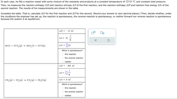 In this exercise, a reaction vessel is prepared with a mix of reactants and products under controlled conditions of 121.0 °C and constant pressure. The engineer measures the reaction enthalpy (ΔH) and reaction entropy (ΔS) for the first reaction, and the reaction enthalpy (ΔH) and reaction free energy (ΔG) for the second. The objective is to complete the table by calculating ΔG for the first reaction and ΔS for the second.

**Reaction 1:**
\[ \text{Sn(s) + 2CO}_2\text{(g) → SnO}_2\text{(s) + 2CO(g)} \]

- ΔH = -12. kJ
- ΔS = 32. J/K
- ΔG = [blank] kJ 

**Spontaneity:**
- This reaction
- The reverse reaction
- Neither

Calculate the Gibbs free energy change (ΔG) for the first reaction.

**Reaction 2:**
\[ \text{CH}_4\text{(g) + 2O}_2\text{(g) → CO}_2\text{(g) + 2H}_2\text{O(g)} \]

- ΔH = -803. kJ
- ΔS = [blank] J/K
- ΔG = 0. kJ

**Spontaneity:**
- This reaction
- The reverse reaction
- Neither

Calculate the change in entropy (ΔS) for the second reaction.

**Analysis Method:**
- Use the Gibbs free energy equation: 
  \[
  ΔG = ΔH - TΔS
  \]
- Temperature (T) must be converted to Kelvin. 

The calculations will help determine which reactions are spontaneous, considering the system may be at equilibrium.
