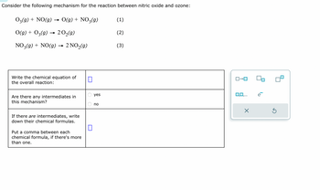 Consider the following mechanism for the reaction between nitric oxide and ozone:
03(g) + NO(g)
O(g) + 03(g) → 20₂(g)
NO3(g) + NO(g) → 2 NO₂(g)
O(g) + NO3(g)
Write the chemical equation of
the overall reaction:
Are there any intermediates in
this mechanism?
If there are intermediates, write
down their chemical formulas.
Put a comma between each
chemical formula, if there's more
than one.
П
0
yes
no
(1)
(2)
(3)
ロ→ロ
0,0,...
X
Ś