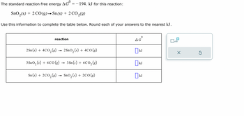 The standard reaction free energy \( \Delta G^\circ = -194 \, \text{kJ} \) for this reaction:

\[ \text{SnO}_2(s) + 2 \text{CO}(g) \rightarrow \text{Sn}(s) + 2 \text{CO}_2(g) \]

Use this information to complete the table below. Round each of your answers to the nearest kJ.

\[
\begin{array}{|c|c|}
\hline
\text{reaction} & \Delta G^\circ \\
\hline
2 \text{Sn}(s) + 4 \text{CO}_2(g) \rightarrow 2 \text{SnO}_2(s) + 4 \text{CO}(g) & \quad \text{kJ} \\
\hline
3 \text{SnO}_2(s) + 6 \text{CO}(g) \rightarrow 3 \text{Sn}(s) + 6 \text{CO}_2(g) & \quad \text{kJ} \\
\hline
\text{Sn}(s) + 2 \text{CO}_2(g) \rightarrow \text{SnO}_2(s) + 2 \text{CO}(g) & \quad \text{kJ} \\
\hline
\end{array}
\]

**Description**: The table shows three different chemical reactions involving tin (Sn), carbon monoxide (CO), carbon dioxide (CO2), and tin(II) oxide (SnO2). Each reaction needs to have the standard free energy change (\( \Delta G^\circ \)) calculated using the provided value for another reaction. The calculated values should be rounded to the nearest kilojoule (kJ).