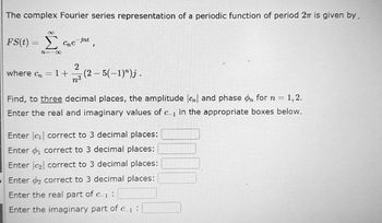 The complex Fourier series representation of a periodic function of period 2π is given by.
8
Σ me int
FS(t) =
12=100
2
7³
where cn = 1+
I
(2-5(-1)")j.
Find, to three decimal places, the amplitude cl and phase on for n = = 1,2.
Enter the real and imaginary values of c in the appropriate boxes below.
Enter |c₁| correct to 3 decimal places:
Enter ₁ correct to 3 decimal places:
Enter ₂ correct to 3 decimal places:
Enter 2 correct to 3 decimal places:
Enter the real part of c
Enter the imaginary part of e 1: