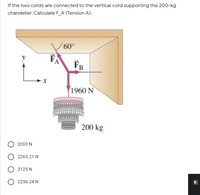 If the two cords are connected to the vertical cord supporting the 200-kg
chandelier. Calculate F_A (Tension A).
60°
FA
FB
1960 N
200 kg
2000 N
2263.21 N
3125 N
2256.24 N
