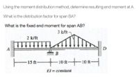 Using the moment distribution method, determine resulting end moment at A.
What is the distribution factor for span BA?
What is the fixed end moment for span AB?
3 k/i -
2 k/ft
D
F15 ft-
10110R
El = constant
