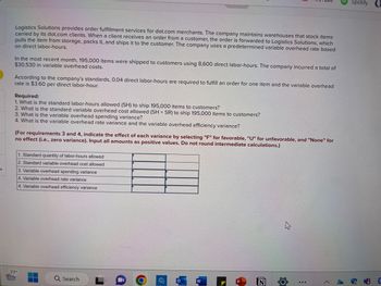 # Logistics Solutions: Order Fulfillment Cost Analysis

**Overview:**
Logistics Solutions specializes in order fulfillment for dot.com merchants. It operates warehouses where items are stocked and shipped to customers. Orders are processed based on direct labor-hours, using a predetermined variable overhead rate.

**Recent Activity:**
- **Items Shipped:** 195,000 items
- **Direct Labor-Hours Used:** 8,600 hours
- **Total Variable Overhead Cost:** $30,530

**Standard Metrics:**
- **Direct Labor-Hours Required per Item:** 0.04 hours
- **Variable Overhead Rate:** $3.60 per direct labor-hour

### Analysis Requirements

1. **Standard Labor-Hours Allowed (SH):** 
   Calculate SH for shipping 195,000 items to determine standard labor efficiency.
   
2. **Standard Variable Overhead Cost:** 
   Determine the cost expectation using SH and the standard rate (SR).

3. **Variable Overhead Spending Variance:** 
   Analyze cost differences due to spending.

4. **Variable Overhead Rate and Efficiency Variances:** 
   Assess the variances to identify productivity and cost management effectiveness.
   
   - **Spending Variance Indicator:** Favorable (F), Unfavorable (U), or None
   - **Efficiency Variance Indicator:** Favorable (F), Unfavorable (U), or None
   
**Instructions:**
To complete requirements 3 and 4, input all amounts as positive values without rounding intermediate calculations.

### Calculation Table

| Description                               | Amount | Variance Indicator |
|-------------------------------------------|--------|--------------------|
| 1. Standard quantity of labor-hours allowed |        |                    |
| 2. Standard variable overhead cost        |        |                    |
| 3. Variable overhead spending variance    |        | F/U/None           |
| 4. Variable overhead rate variance        |        | F/U/None           |
| 5. Variable overhead efficiency variance  |        | F/U/None           |

Complete these calculations to derive insights into operational efficiency and cost management performance.