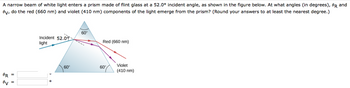 A narrow beam of white light enters a prism made of flint glass at a 52.0⁰ incident angle, as shown in the figure below. At what angles (in degrees), OR and
Oy, do the red (660 nm) and violet (410 nm) components of the light emerge from the prism? (Round your answers to at least the nearest degree.)
OR
ev
=
Incident 52.09
light
60°
60°
Red (660 nm)
60°
Violet
(410 nm)