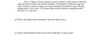 The U.S. Bureau of Labor Statistics releases numbers on the number of full-time
wage and salary workers with flexible schedules. The numbers of full-time wage and
salary workers in each age category are almost uniformly distributed by age, with ages
ranging from 18 to 65 years. If a worker with a flexible schedule is randomly drawn
from the U.S. work force:
(a) What is the height of this distribution? Draw the density curve
(a) What is the probability that he or she will be older than 35 years of age?
