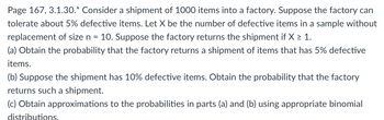 Page 167, 3.1.30.* Consider a shipment of 1000 items into a factory. Suppose the factory can
tolerate about 5% defective items. Let X be the number of defective items in a sample without
replacement of size n = 10. Suppose the factory returns the shipment if X > 1.
(a) Obtain the probability that the factory returns a shipment of items that has 5% defective
items.
(b) Suppose the shipment has 10% defective items. Obtain the probability that the factory
returns such a shipment.
(c) Obtain approximations to the probabilities in parts (a) and (b) using appropriate binomial
distributions.