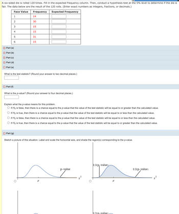 A six-sided die is rolled 120 times. Fill in the expected frequency column. Then, conduct a hypothesis test at the 5% level to determine if the die is
fair. The data below are the result of the 120 rolls. (Enter exact numbers as integers, fractions, or decimals.)
Face Value
Frequency
Expected Frequency
1
2
3
Part (f)
4
Part (a)
Part (b)
Part (c)
Part (d)
Part (e)
5
6
What is the test statistic? (Round your answer to two decimal places.)
Part (g)
14
30
15
15
31
15
What is the p-value? (Round your answer to four decimal places.)
Explain what the p-value means for this problem.
O If Ho is false, then there is a chance equal to the p-value that the value of the test statistic will be equal to or greater than the calculated value.
If Ho is true, then there is a chance equal to the p-value that the value of the test statistic will be equal to or less than the calculated value.
O If Ho is false, then there is a chance equal to the p-value that the value of the test statistic will be equal to or less than the calculated value.
○ If Ho is true, then there is a chance equal to the p-value that the value of the test statistic will be equal to or greater than the calculated value.
Sketch a picture of this situation. Label and scale the horizontal axis, and shade the region(s) corresponding to the p-value.
μ
p-value
1/2(p-value)
h/2(n-value).
μ
1/2(p-value)