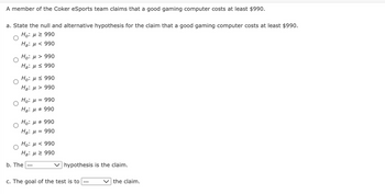 A member of the Coker eSports team claims that a good gaming computer costs at least $990.
a. State the null and alternative hypothesis for the claim that a good gaming computer costs at least $990.
Ho: μ ≥ 990
Ha: μ< 990
Ho: μ> 990
Ha: 990
Ho: H≤ 990
Ha: > 990
Ho: μ = 990
Ha: μ # 990
Ho: μ # 990
Ha: μ = 990
Ηο: μ < 990
H₂: μ ≥ 990
b. The
hypothesis is the claim.
c. The goal of the test is to
the claim.