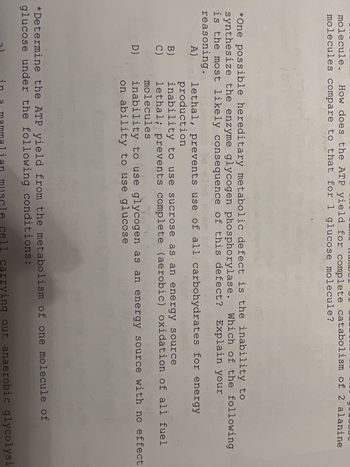 molecule. How does the ATP yield for complete catabolism of 2 alanine
molecules compare to that for 1 glucose molecule?
*One possible hereditary metabolic defect is the inability to
synthesize the enzyme glycogen phosphorylase.
is the most likely consequence of this defect? Explain your
reasoning.
A)
B)
C)
D)
Which of the following
lethal, prevents use of all carbohydrates for energy
production
inability to use sucrose as an energy source
lethal; prevents complete (aerobic) oxidation of all fuel
molecules
inability to use glycogen as an energy source with no effect
on ability to use glucose
*Determine the ATP yield from the metabolism of one molecule of
glucose under the following conditions:
in
a mammalian muscle cell carrying out anaerobic glycolysi