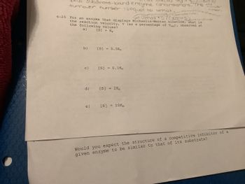 **Title: Understanding Enzyme Kinetics and Competitive Inhibition**

---

**Exploring Enzyme Kinetics: Michaelis-Menten Equation**

*Question:*

For an enzyme that displays Michaelis-Menten kinetics, what is the rate (v) as a percentage of Vmax observed at the following substrate concentrations [S]?

*Given Substrate Concentrations:*

a) \[ [S] = Km \]

b) \[ [S] = 0.5Km \]

c) \[ [S] = 0.1Km \]

d) \[ [S] = 2Km \]

e) \[ [S] = 10Km \]

**Competitive Inhibition:**

*Question:*

Would you expect the structure of a competitive inhibitor of a given enzyme to be similar to that of its substrate?

---

**Explanation:**

This educational content explores the concept of enzyme kinetics using the Michaelis-Menten equation. Students are asked to consider how different substrate concentrations impact the rate of reaction expressed as a percentage of the maximum rate (Vmax). Additionally, the concept of competitive inhibition is examined, prompting students to consider how the structure of inhibitors relates to substrates.

**Note:** No graphs or diagrams are included in the provided text.