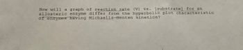 How will a graph of reaction rate (V) vs. [substrate] for an
allosteric enzyme differ from the hyperbolic plot characteristic
of enzymes having Michaelis-Menten kinetics?