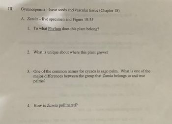 **Section III: Gymnosperms - Seeds and Vascular Tissue (Chapter 18)**

**A. Zamia – Live Specimen and Figure 18-35**

1. **To what Phylum does this plant belong?**

2. **What is unique about where this plant grows?**

3. **One of the common names for cycads is sago palm. What is one of the major differences between the group that Zamia belongs to and true palms?**

4. **How is Zamia pollinated?**

---

There are no graphs or diagrams accompanying the text.