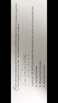 4. The elementary physical education teacher recorded the length of time X, in minutes, required for
fourth graders to run one mile. The probability distribution is as follows:
0.32
0.24
0.15
0.12
0.08
12
14
15
In parts (a) – (d), find the percentage of fourth graders that ran the mile in the specified time.
a. Less than 8 minutes
b. Between 8 and 12 minutes
C. More than 14 minutes
