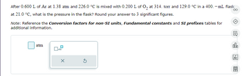 After 0.600 L of Ar at 1.38 atm and 226.0 °C is mixed with 0.200 L of O₂ at 314. torr and 129.0 °C in a 400.- mL flask oo
at 21.0 °C, what is the pressure in the flask? Round your answer to 3 significant figures.
Note: Reference the Conversion factors for non-SI units, Fundamental constants and SI prefixes tables for
additional information.
atm
x10
X
S
昆
olo
Ar
1