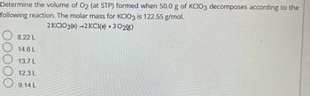 Determine the volume of O2 (at STP) formed when 50.0 g of KCIO3 decomposes according to the
following reaction. The molar mass for KCIO3 is 122.55 g/mol.
2 KClO3(s)-2 KCl(s) + 302(g)
8.22 L
14.6 L
13.7 L
12.3 L
9.14 L