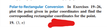 Polar-to-Rectangular
Conversion In Exercises 19-26,
plot the point given in polar coordinates and find the
corresponding rectangular coordinates for the point.
19. (3, 7)