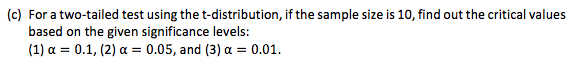 (c) For a two-tailed test using the t-distribution, if the sample size is 10, find out the critical values
based on the given significance levels:
(1) a = 0.1, (2) a = 0.05, and (3) a = 0.01.
%3D
