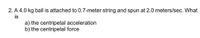 2. A 4.0 kg ball is attached to 0.7-meter string and spun at 2.0 meters/sec. What
is
a) the centripetal acceleration
b) the centripetal force
